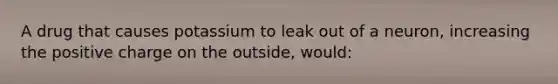 A drug that causes potassium to leak out of a neuron, increasing the positive charge on the outside, would: