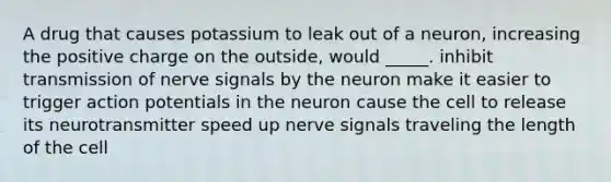 A drug that causes potassium to leak out of a neuron, increasing the positive charge on the outside, would _____. inhibit transmission of nerve signals by the neuron make it easier to trigger action potentials in the neuron cause the cell to release its neurotransmitter speed up nerve signals traveling the length of the cell