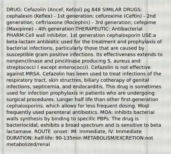 DRUG: Cefazolin (Ancef, Kefzol) pg 848 SIMILAR DRUGS: cephalexin (Keflex) - 1st generation; cefuroxime (Ceftin) - 2nd generation; ceftriaxone (Rocephin) - 3rd generation; cefepime (Maxipime) - 4th generation THERAPEUTIC: Antibacterial PHARM:Cell wall inhibitor, 1st generation cephalosporin USE:a beta-lactam antibiotic used for the treatment and prophylaxis of bacterial infections, particularly those that are caused by susceptible gram positive infections. Its effectiveness extends to nonpencilinase and pincilinase producing S. aureus and streptococci ( except enterococci). Cefazolin is not effective against MRSA. Cefazolin has been used to treat infections of the respiratory tract, skin structres, biliary cotherapy of genital infections, septicemia, and endocarditis. This drug is sometimes used for infection prophylaxis in patients who are undergoing surgical procedures. Longer half life than other first-generation cephalosporins, which allows for less frequent dosing. Most frequently used parenteral antibiotics. MOA: inhibits bacterial walls synthesis by binding to specific PBPs. The drug is bacteriocidal, exhibits a broad spectrum and is sensitive to beta lactamase. ROUTE :onset: IM: Immediate, IV: Immediate DURATION: half-life: 90-135min METABOLISM/EXCRETION:not metabolized/renal