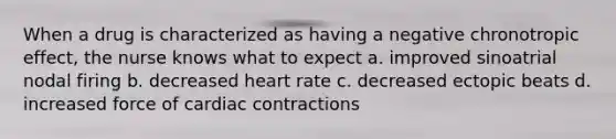 When a drug is characterized as having a negative chronotropic effect, the nurse knows what to expect a. improved sinoatrial nodal firing b. decreased heart rate c. decreased ectopic beats d. increased force of cardiac contractions