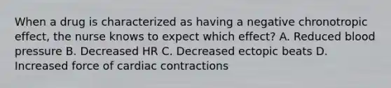 When a drug is characterized as having a negative chronotropic effect, the nurse knows to expect which effect? A. Reduced blood pressure B. Decreased HR C. Decreased ectopic beats D. Increased force of cardiac contractions