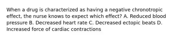 When a drug is characterized as having a negative chronotropic effect, the nurse knows to expect which effect? A. Reduced blood pressure B. Decreased heart rate C. Decreased ectopic beats D. Increased force of cardiac contractions