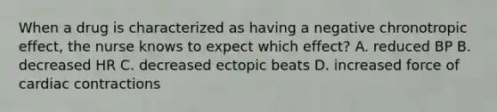 When a drug is characterized as having a negative chronotropic effect, the nurse knows to expect which effect? A. reduced BP B. decreased HR C. decreased ectopic beats D. increased force of cardiac contractions