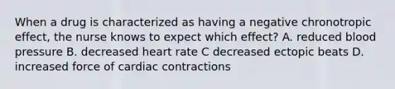 When a drug is characterized as having a negative chronotropic effect, the nurse knows to expect which effect? A. reduced blood pressure B. decreased heart rate C decreased ectopic beats D. increased force of cardiac contractions