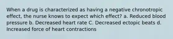 When a drug is characterized as having a negative chronotropic effect, the nurse knows to expect which effect? a. Reduced blood pressure b. Decreased heart rate C. Decreased ectopic beats d. Increased force of heart contractions