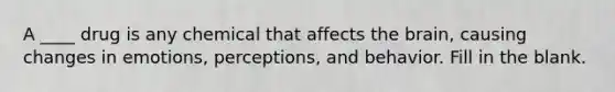 A ____ drug is any chemical that affects the brain, causing changes in emotions, perceptions, and behavior. Fill in the blank.