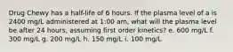 Drug Chewy has a half-life of 6 hours. If the plasma level of a is 2400 mg/L administered at 1:00 am, what will the plasma level be after 24 hours, assuming first order kinetics? e. 600 mg/L f. 300 mg/L g. 200 mg/L h. 150 mg/L i. 100 mg/L