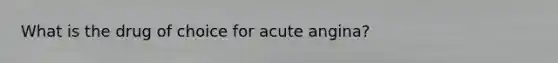 What is the drug of choice for acute angina?