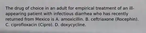 The drug of choice in an adult for empirical treatment of an ill-appearing patient with infectious diarrhea who has recently returned from Mexico is A. amoxicillin. B. ceftriaxone (Rocephin). C. ciprofloxacin (Cipro). D. doxycycline.