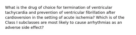 What is the drug of choice for termination of ventricular tachycardia and prevention of ventricular fibrillation after cardioversion in the setting of acute ischemia? Which is of the Class I subclasses are most likely to cause arrhythmias as an adverse side effect?