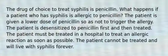 The drug of choice to treat syphilis is penicillin. What happens if a patient who has syphilis is allergic to penicillin? The patient is given a lower dose of penicillin so as not to trigger the allergy. The patient is desensitized to penicillin first and then treated. The patient must be treated in a hospital to treat an allergic reaction as soon as possible. The patient cannot be treated and will live with syphilis forever.