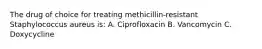 The drug of choice for treating methicillin-resistant Staphylococcus aureus is: A. Ciprofloxacin B. Vancomycin C. Doxycycline