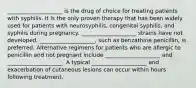 ____________________ is the drug of choice for treating patients with syphilis. It is the only proven therapy that has been widely used for patients with neurosyphilis, congenital syphilis, and syphilis during pregnancy. ____________________ strains have not developed. ____________________, such as benzathine penicillin, is preferred. Alternative regimens for patients who are allergic to penicillin and not pregnant include ____________________ and ____________________. A typical ____________________ and exacerbation of cutaneous lesions can occur within hours following treatment.