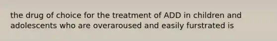 the drug of choice for the treatment of ADD in children and adolescents who are overaroused and easily furstrated is