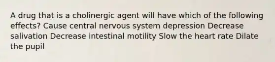 A drug that is a cholinergic agent will have which of the following effects? Cause central <a href='https://www.questionai.com/knowledge/kThdVqrsqy-nervous-system' class='anchor-knowledge'>nervous system</a> depression Decrease salivation Decrease intestinal motility Slow <a href='https://www.questionai.com/knowledge/kya8ocqc6o-the-heart' class='anchor-knowledge'>the heart</a> rate Dilate the pupil