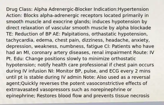 Drug Class: Alpha Adrenergic-Blocker Indication:Hypertension Action: Blocks alpha-adrenergic receptors located primarily in smooth muscle and exocrine glands; induces hypotension by direct relaxation of vascular smooth muscle by alpha blockade TE: Reduction of BP AE: Palpitations, orthastatic hypotension, tachycardia, edema, chest pain, dizziness, headache, anxiety, depression, weakness, numbness, fatigue CI: Patients who have had an MI, coronary artery diseases, renal impairment Route: IV Pt. Edu: Change positions slowly to minimize orthostatic hypotension; notify health care professional if chest pain occurs during IV infusion NI: Monitor BP, pulse, and ECG every 2 mins until pt is stable during IV admin Note: Also used as a reversal agent;Quickly reverses the potent vasoconstrictive effects of extrravasated vasopressors such as norepinephrine or epinephrine; Restores blood flow and prevents tissue necrosis