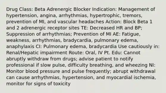 Drug Class: Beta Adrenergic Blocker Indication: Management of hypertension, angina, arrhythmias, hypertrophic, tremors, prevention of MI, and vascular headaches Action: Block Beta 1 and 2 adrenergic receptor sites TE: Decreased HR and BP; Suppression of arrhythmias; Prevention of MI AE: Fatigue, weakness, arrhythmias, bradycardia, pulmonary edema, anaphylaxis CI: Pulmonary edema, bradycardia Use cautiously in: Renal/Hepatic impairment Route: Oral, IV Pt. Edu: Cannot abruptly withdraw from drugs; advise patient to notify professional if slow pulse, difficulty breathing, and wheezing NI: Monitor <a href='https://www.questionai.com/knowledge/kD0HacyPBr-blood-pressure' class='anchor-knowledge'>blood pressure</a> and pulse frequently; abrupt withdrawal can cause arrhythmias, hypertension, and myocardial ischemia, monitor for signs of toxicity