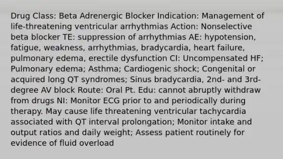 Drug Class: Beta Adrenergic Blocker Indication: Management of life-threatening ventricular arrhythmias Action: Nonselective beta blocker TE: suppression of arrhythmias AE: hypotension, fatigue, weakness, arrhythmias, bradycardia, heart failure, pulmonary edema, erectile dysfunction CI: Uncompensated HF; Pulmonary edema; Asthma; Cardiogenic shock; Congenital or acquired long QT syndromes; Sinus bradycardia, 2nd- and 3rd-degree AV block Route: Oral Pt. Edu: cannot abruptly withdraw from drugs NI: Monitor ECG prior to and periodically during therapy. May cause life threatening ventricular tachycardia associated with QT interval prolongation; Monitor intake and output ratios and daily weight; Assess patient routinely for evidence of fluid overload