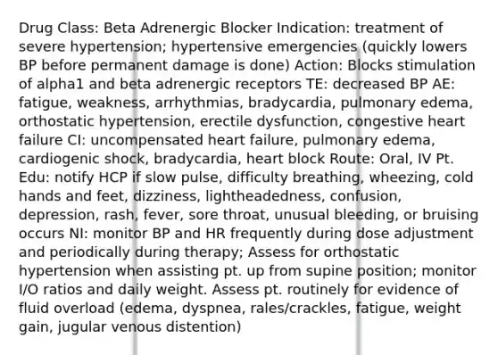 Drug Class: Beta Adrenergic Blocker Indication: treatment of severe hypertension; hypertensive emergencies (quickly lowers BP before permanent damage is done) Action: Blocks stimulation of alpha1 and beta adrenergic receptors TE: decreased BP AE: fatigue, weakness, arrhythmias, bradycardia, pulmonary edema, orthostatic hypertension, erectile dysfunction, congestive heart failure CI: uncompensated heart failure, pulmonary edema, cardiogenic shock, bradycardia, heart block Route: Oral, IV Pt. Edu: notify HCP if slow pulse, difficulty breathing, wheezing, cold hands and feet, dizziness, lightheadedness, confusion, depression, rash, fever, sore throat, unusual bleeding, or bruising occurs NI: monitor BP and HR frequently during dose adjustment and periodically during therapy; Assess for orthostatic hypertension when assisting pt. up from supine position; monitor I/O ratios and daily weight. Assess pt. routinely for evidence of fluid overload (edema, dyspnea, rales/crackles, fatigue, weight gain, jugular venous distention)