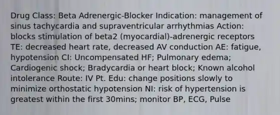 Drug Class: Beta Adrenergic-Blocker Indication: management of sinus tachycardia and supraventricular arrhythmias Action: blocks stimulation of beta2 (myocardial)-adrenergic receptors TE: decreased heart rate, decreased AV conduction AE: fatigue, hypotension CI: Uncompensated HF; Pulmonary edema; Cardiogenic shock; Bradycardia or heart block; Known alcohol intolerance Route: IV Pt. Edu: change positions slowly to minimize orthostatic hypotension NI: risk of hypertension is greatest within the first 30mins; monitor BP, ECG, Pulse