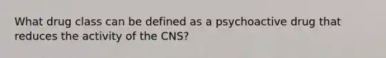 What drug class can be defined as a psychoactive drug that reduces the activity of the CNS?