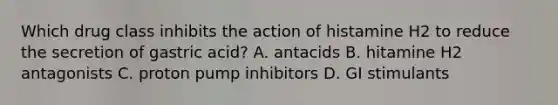 Which drug class inhibits the action of histamine H2 to reduce the secretion of gastric acid? A. antacids B. hitamine H2 antagonists C. proton pump inhibitors D. GI stimulants