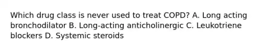 Which drug class is never used to treat COPD? A. Long acting bronchodilator B. Long-acting anticholinergic C. Leukotriene blockers D. Systemic steroids