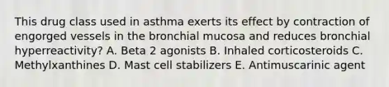 This drug class used in asthma exerts its effect by contraction of engorged vessels in the bronchial mucosa and reduces bronchial hyperreactivity? A. Beta 2 agonists B. Inhaled corticosteroids C. Methylxanthines D. Mast cell stabilizers E. Antimuscarinic agent