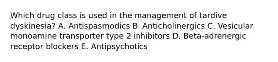 Which drug class is used in the management of tardive dyskinesia? A. Antispasmodics B. Anticholinergics C. Vesicular monoamine transporter type 2 inhibitors D. Beta-adrenergic receptor blockers E. Antipsychotics