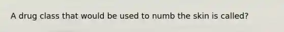 A drug class that would be used to numb the skin is called?