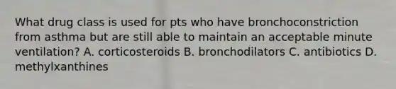 What drug class is used for pts who have bronchoconstriction from asthma but are still able to maintain an acceptable minute ventilation? A. corticosteroids B. bronchodilators C. antibiotics D. methylxanthines