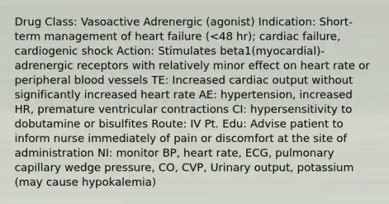 Drug Class: Vasoactive Adrenergic (agonist) Indication: Short-term management of heart failure (<48 hr); cardiac failure, cardiogenic shock Action: Stimulates beta1(myocardial)-adrenergic receptors with relatively minor effect on heart rate or peripheral blood vessels TE: Increased cardiac output without significantly increased heart rate AE: hypertension, increased HR, premature ventricular contractions CI: hypersensitivity to dobutamine or bisulfites Route: IV Pt. Edu: Advise patient to inform nurse immediately of pain or discomfort at the site of administration NI: monitor BP, heart rate, ECG, pulmonary capillary wedge pressure, CO, CVP, Urinary output, potassium (may cause hypokalemia)