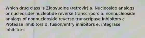 Which drug class is Zidovudine (retrovir) a. Nucleoside analogs or nucleoside/ nucleotide reverse transcripors b. nonnucleoside analogs of nonnucleoside reverse transcripase inhibitors c. Protease inhibitors d. fusion/entry inhibitors e. integrase inhibitors