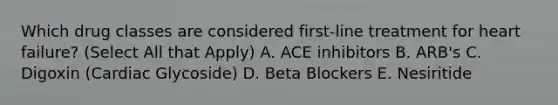 Which drug classes are considered first-line treatment for heart failure? (Select All that Apply) A. ACE inhibitors B. ARB's C. Digoxin (Cardiac Glycoside) D. Beta Blockers E. Nesiritide