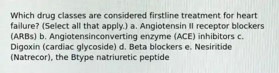 Which drug classes are considered firstline treatment for heart failure? (Select all that apply.) a. Angiotensin II receptor blockers (ARBs) b. Angiotensinconverting enzyme (ACE) inhibitors c. Digoxin (cardiac glycoside) d. Beta blockers e. Nesiritide (Natrecor), the Btype natriuretic peptide