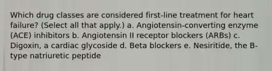 Which drug classes are considered first-line treatment for heart failure? (Select all that apply.) a. Angiotensin-converting enzyme (ACE) inhibitors b. Angiotensin II receptor blockers (ARBs) c. Digoxin, a cardiac glycoside d. Beta blockers e. Nesiritide, the B-type natriuretic peptide