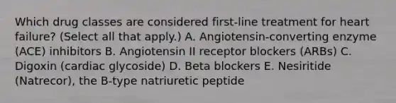 Which drug classes are considered first-line treatment for heart failure? (Select all that apply.) A. Angiotensin-converting enzyme (ACE) inhibitors B. Angiotensin II receptor blockers (ARBs) C. Digoxin (cardiac glycoside) D. Beta blockers E. Nesiritide (Natrecor), the B-type natriuretic peptide