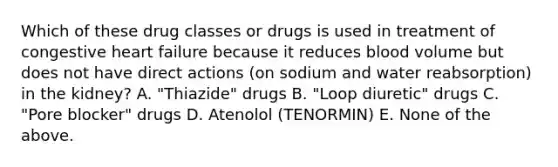 Which of these drug classes or drugs is used in treatment of congestive heart failure because it reduces blood volume but does not have direct actions (on sodium and water reabsorption) in the kidney? A. "Thiazide" drugs B. "Loop diuretic" drugs C. "Pore blocker" drugs D. Atenolol (TENORMIN) E. None of the above.