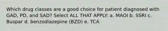 Which drug classes are a good choice for patient diagnosed with GAD, PD, and SAD? Select ALL THAT APPLY: a. MAOI b. SSRI c. Buspar d. benzodiazepine (BZD) e. TCA