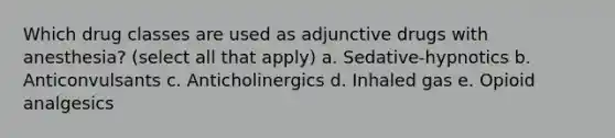 Which drug classes are used as adjunctive drugs with anesthesia? (select all that apply) a. Sedative-hypnotics b. Anticonvulsants c. Anticholinergics d. Inhaled gas e. Opioid analgesics