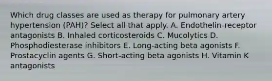 Which drug classes are used as therapy for pulmonary artery hypertension (PAH)? Select all that apply. A. Endothelin-receptor antagonists B. Inhaled corticosteroids C. Mucolytics D. Phosphodiesterase inhibitors E. Long-acting beta agonists F. Prostacyclin agents G. Short-acting beta agonists H. Vitamin K antagonists