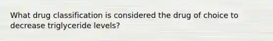 What drug classification is considered the drug of choice to decrease triglyceride levels?