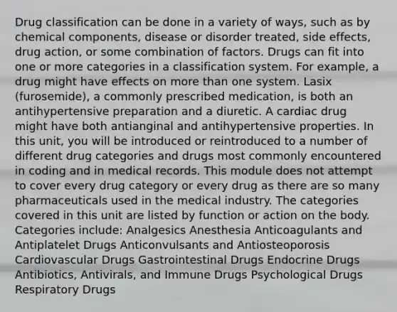 Drug classification can be done in a variety of ways, such as by chemical components, disease or disorder treated, side effects, drug action, or some combination of factors. Drugs can fit into one or more categories in a classification system. For example, a drug might have effects on more than one system. Lasix (furosemide), a commonly prescribed medication, is both an antihypertensive preparation and a diuretic. A cardiac drug might have both antianginal and antihypertensive properties. In this unit, you will be introduced or reintroduced to a number of different drug categories and drugs most commonly encountered in coding and in medical records. This module does not attempt to cover every drug category or every drug as there are so many pharmaceuticals used in the medical industry. The categories covered in this unit are listed by function or action on the body. Categories include: Analgesics Anesthesia Anticoagulants and Antiplatelet Drugs Anticonvulsants and Antiosteoporosis Cardiovascular Drugs Gastrointestinal Drugs Endocrine Drugs Antibiotics, Antivirals, and Immune Drugs Psychological Drugs Respiratory Drugs