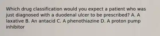 Which drug classification would you expect a patient who was just diagnosed with a duodenal ulcer to be prescribed? A. A laxative B. An antacid C. A phenothiazine D. A proton pump inhibitor