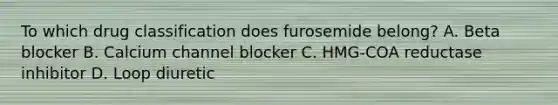 To which drug classification does furosemide belong? A. Beta blocker B. Calcium channel blocker C. HMG-COA reductase inhibitor D. Loop diuretic