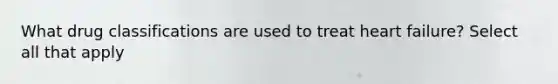 What drug classifications are used to treat heart failure? Select all that apply