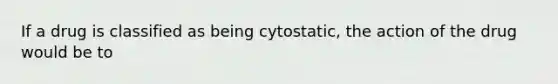 If a drug is classified as being cytostatic, the action of the drug would be to