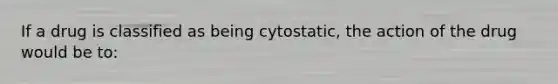 If a drug is classified as being cytostatic, the action of the drug would be to: