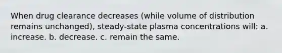 When drug clearance decreases (while volume of distribution remains unchanged), steady-state plasma concentrations will: a. increase. b. decrease. c. remain the same.