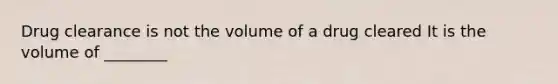 Drug clearance is not the volume of a drug cleared It is the volume of ________